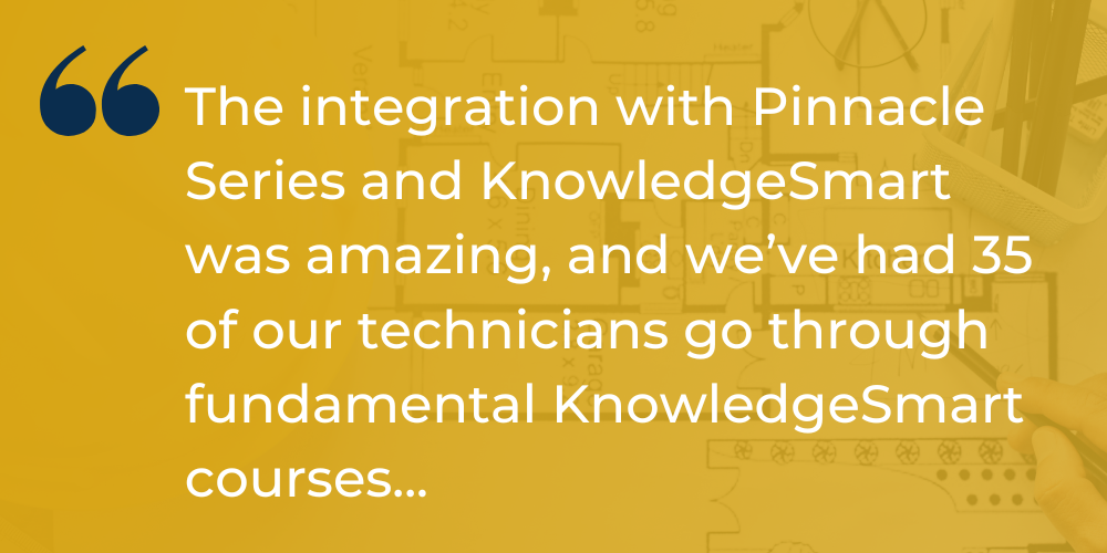 The integration with Pinnacle Series and KnowledgeSmart was amazing, and we've had 35 of our technicians go through fundamental KnowledgeSmart courses...